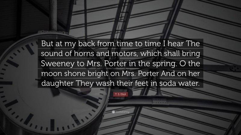 T. S. Eliot Quote: “But at my back from time to time I hear The sound of horns and motors, which shall bring Sweeney to Mrs. Porter in the spring. O the moon shone bright on Mrs. Porter And on her daughter They wash their feet in soda water.”