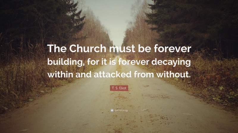 T. S. Eliot Quote: “The Church must be forever building, for it is forever decaying within and attacked from without.”