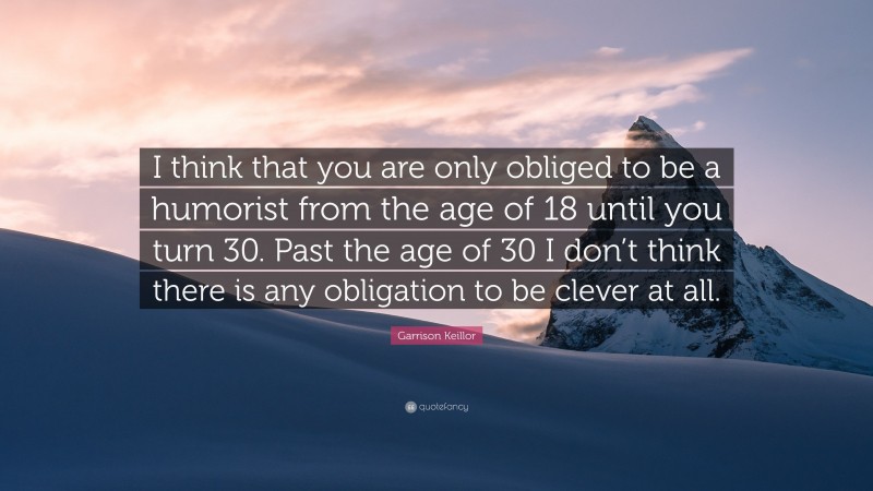 Garrison Keillor Quote: “I think that you are only obliged to be a humorist from the age of 18 until you turn 30. Past the age of 30 I don’t think there is any obligation to be clever at all.”