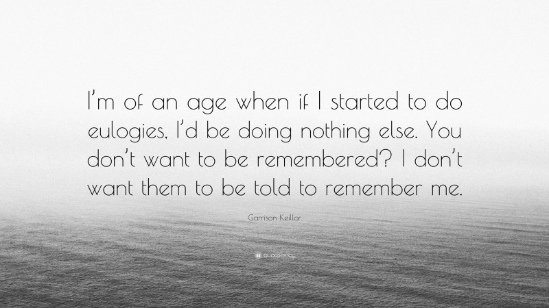 Garrison Keillor Quote: “I’m of an age when if I started to do eulogies, I’d be doing nothing else. You don’t want to be remembered? I don’t want them to be told to remember me.”