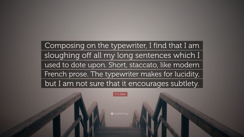 T. S. Eliot Quote: “Composing on the typewriter, I find that I am sloughing off all my long sentences which I used to dote upon. Short, staccato, like modern French prose. The typewriter makes for lucidity, but I am not sure that it encourages subtlety.”