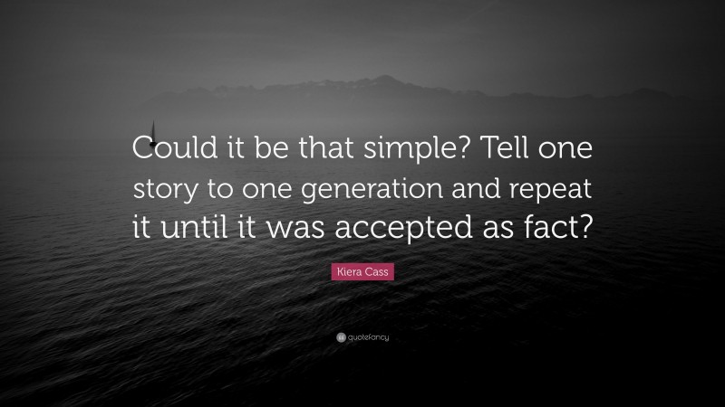 Kiera Cass Quote: “Could it be that simple? Tell one story to one generation and repeat it until it was accepted as fact?”