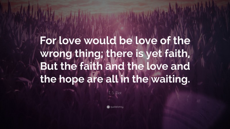 T. S. Eliot Quote: “For love would be love of the wrong thing; there is yet faith, But the faith and the love and the hope are all in the waiting.”