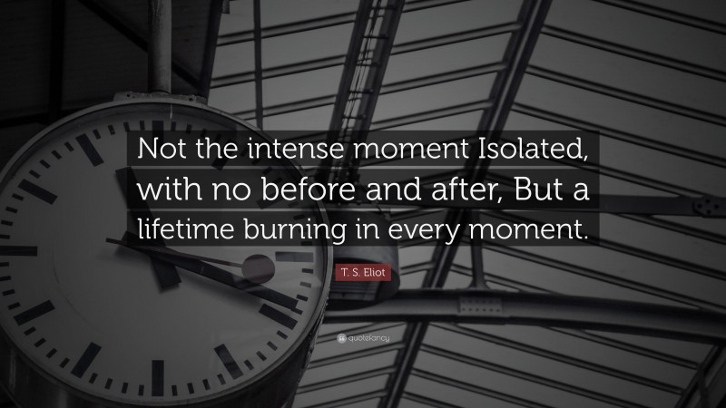T. S. Eliot Quote: “Not the intense moment Isolated, with no before and after, But a lifetime burning in every moment.”