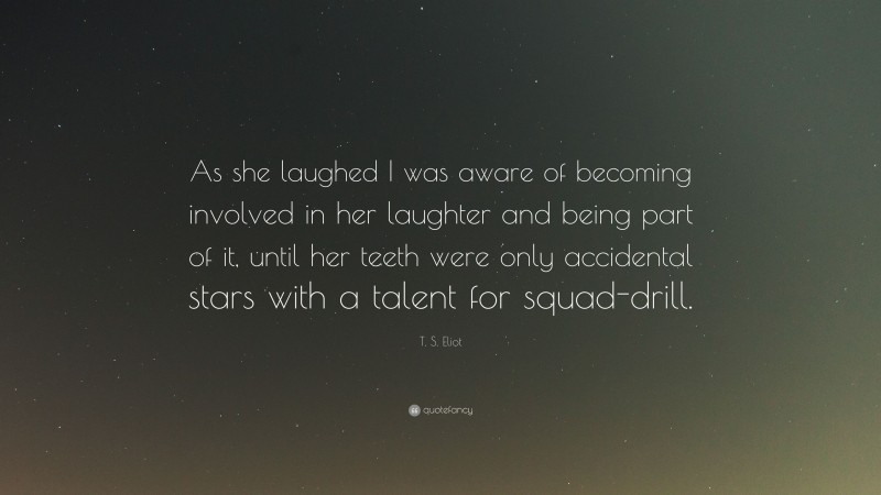 T. S. Eliot Quote: “As she laughed I was aware of becoming involved in her laughter and being part of it, until her teeth were only accidental stars with a talent for squad-drill.”