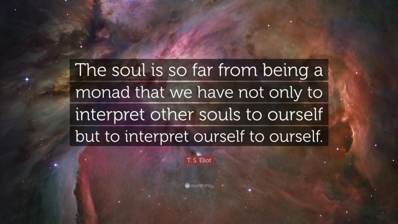 T. S. Eliot Quote: “The soul is so far from being a monad that we have not only to interpret other souls to ourself but to interpret ourself to ourself.”