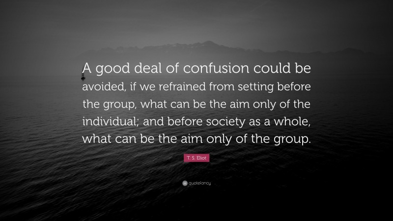 T. S. Eliot Quote: “A good deal of confusion could be avoided, if we refrained from setting before the group, what can be the aim only of the individual; and before society as a whole, what can be the aim only of the group.”