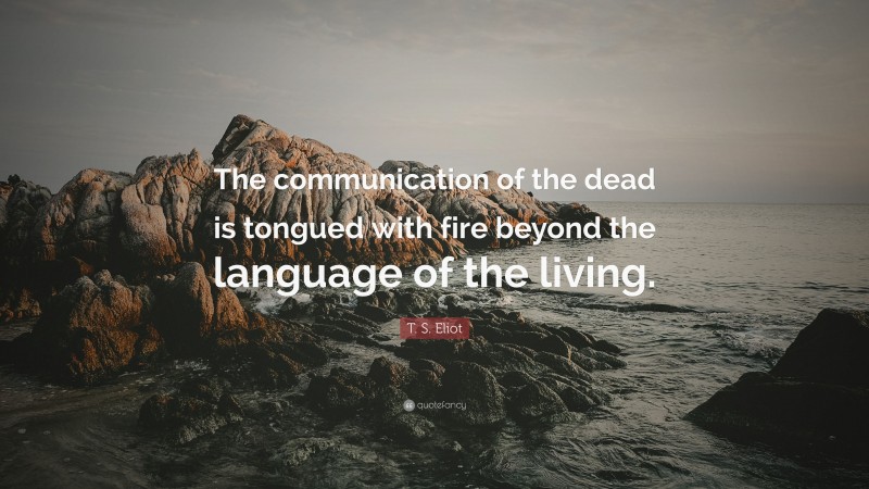 T. S. Eliot Quote: “The communication of the dead is tongued with fire beyond the language of the living.”