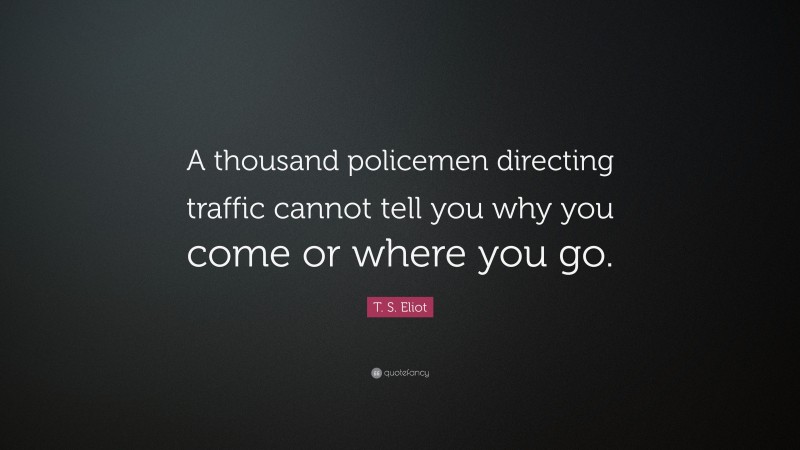 T. S. Eliot Quote: “A thousand policemen directing traffic cannot tell you why you come or where you go.”