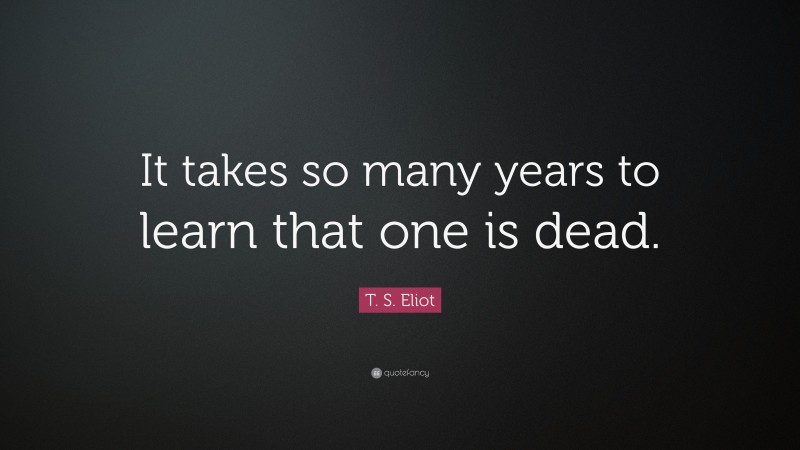 T. S. Eliot Quote: “It takes so many years to learn that one is dead.”