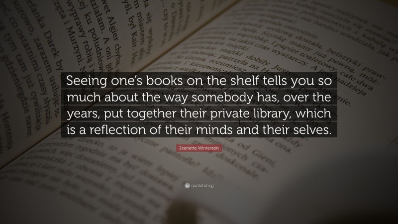 Jeanette Winterson Quote: “Seeing one’s books on the shelf tells you so much about the way somebody has, over the years, put together their private library, which is a reflection of their minds and their selves.”