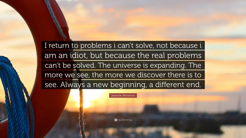 Jeanette Winterson Quote: “I return to problems i can’t solve, not because i am an idiot, but because the real problems can’t be solved. The universe is expanding. The more we see, the more we discover there is to see. Always a new beginning, a different end.”
