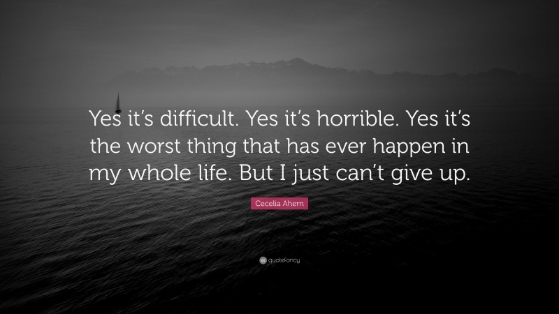 Cecelia Ahern Quote: “Yes it’s difficult. Yes it’s horrible. Yes it’s the worst thing that has ever happen in my whole life. But I just can’t give up.”