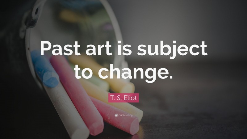 T. S. Eliot Quote: “Past art is subject to change.”