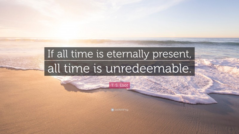 T. S. Eliot Quote: “If all time is eternally present, all time is unredeemable.”