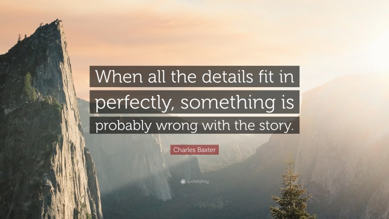 Charles Baxter Quote: “When all the details fit in perfectly, something is probably wrong with the story.”