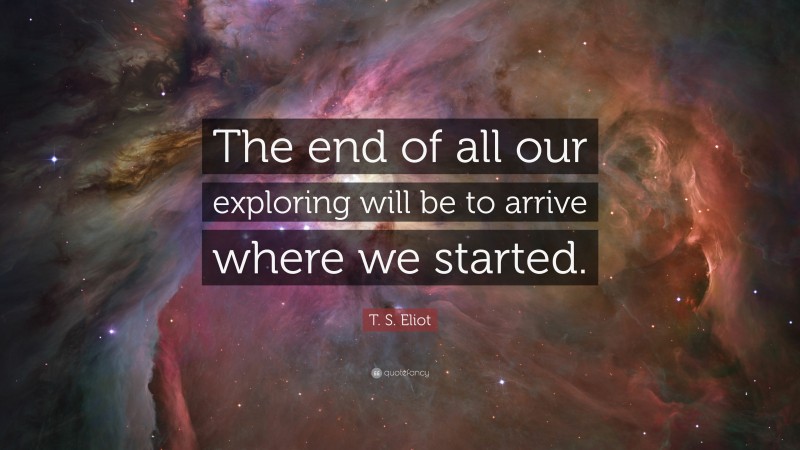 T. S. Eliot Quote: “The end of all our exploring will be to arrive where we started.”