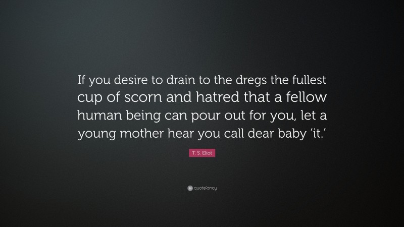 T. S. Eliot Quote: “If you desire to drain to the dregs the fullest cup of scorn and hatred that a fellow human being can pour out for you, let a young mother hear you call dear baby ‘it.’”
