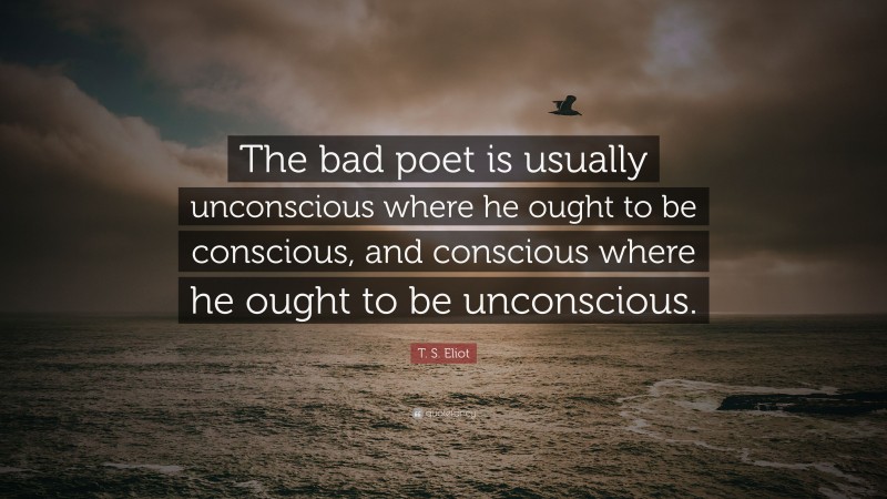 T. S. Eliot Quote: “The bad poet is usually unconscious where he ought to be conscious, and conscious where he ought to be unconscious.”