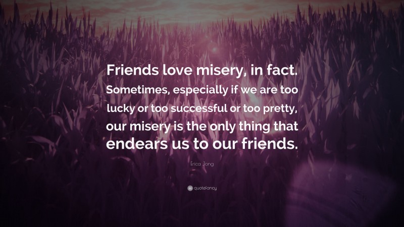 Erica Jong Quote: “Friends love misery, in fact. Sometimes, especially if we are too lucky or too successful or too pretty, our misery is the only thing that endears us to our friends.”