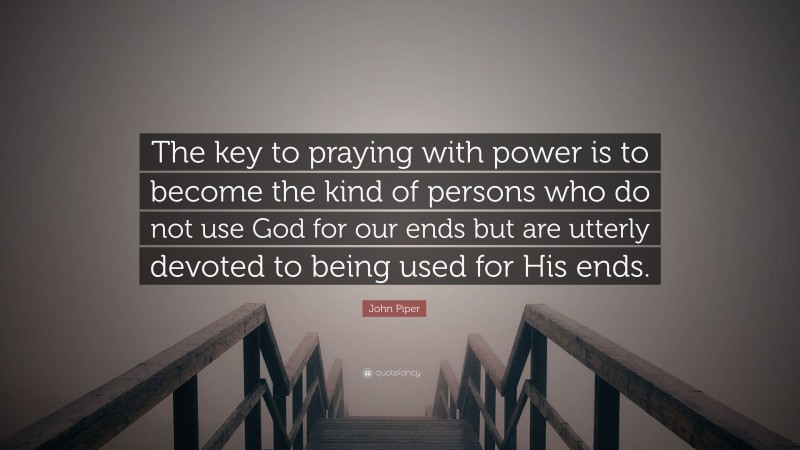 John Piper Quote: “The key to praying with power is to become the kind of persons who do not use God for our ends but are utterly devoted to being used for His ends.”