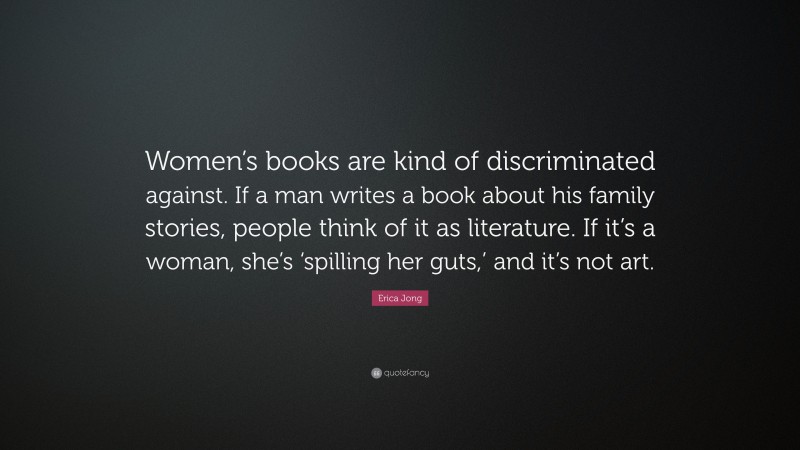 Erica Jong Quote: “Women’s books are kind of discriminated against. If a man writes a book about his family stories, people think of it as literature. If it’s a woman, she’s ‘spilling her guts,’ and it’s not art.”