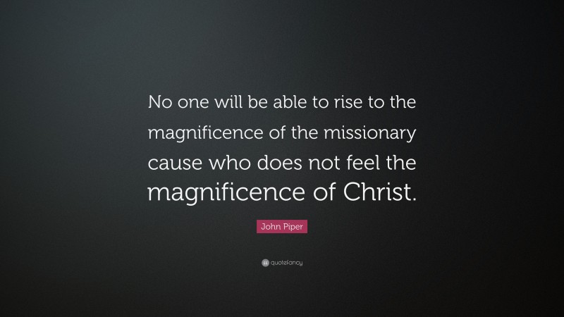 John Piper Quote: “No one will be able to rise to the magnificence of the missionary cause who does not feel the magnificence of Christ.”