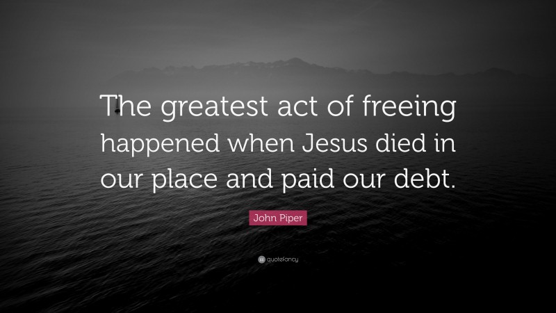John Piper Quote: “The greatest act of freeing happened when Jesus died in our place and paid our debt.”