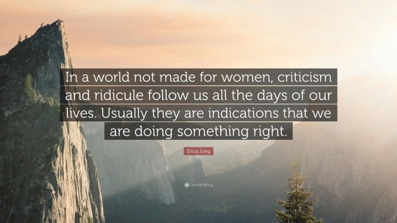 Erica Jong Quote: “In a world not made for women, criticism and ridicule follow us all the days of our lives. Usually they are indications that we are doing something right.”