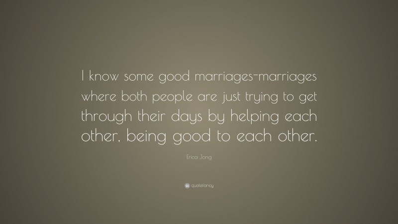 Erica Jong Quote: “I know some good marriages-marriages where both people are just trying to get through their days by helping each other, being good to each other.”