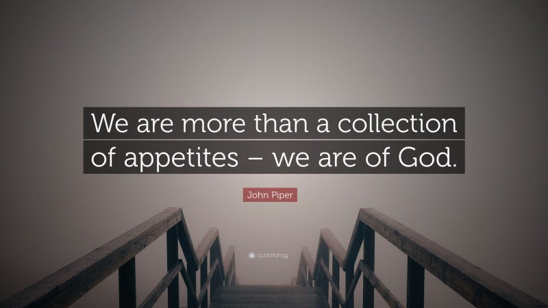 John Piper Quote: “We are more than a collection of appetites – we are of God.”