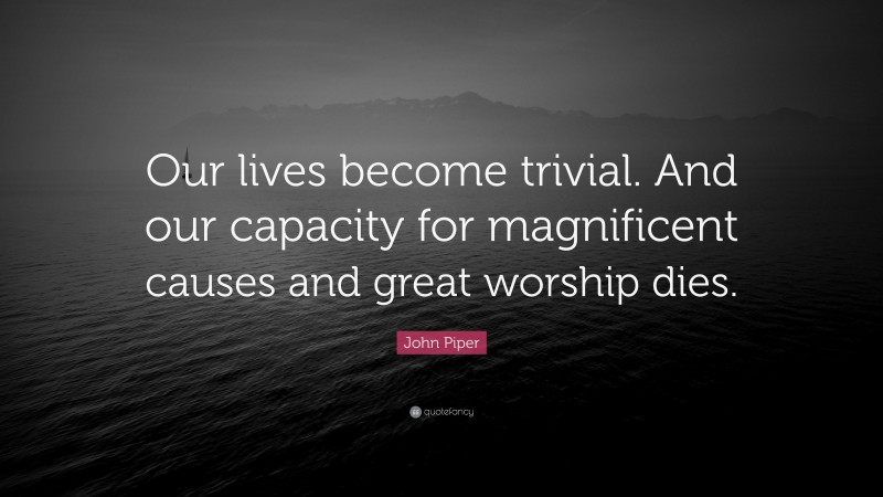John Piper Quote: “Our lives become trivial. And our capacity for magnificent causes and great worship dies.”