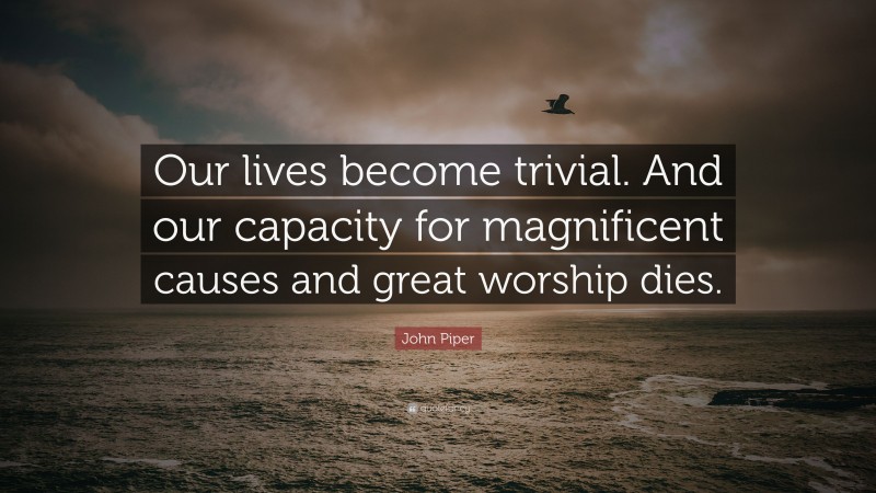 John Piper Quote: “Our lives become trivial. And our capacity for magnificent causes and great worship dies.”