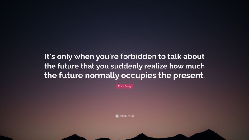 Erica Jong Quote: “It’s only when you’re forbidden to talk about the future that you suddenly realize how much the future normally occupies the present.”