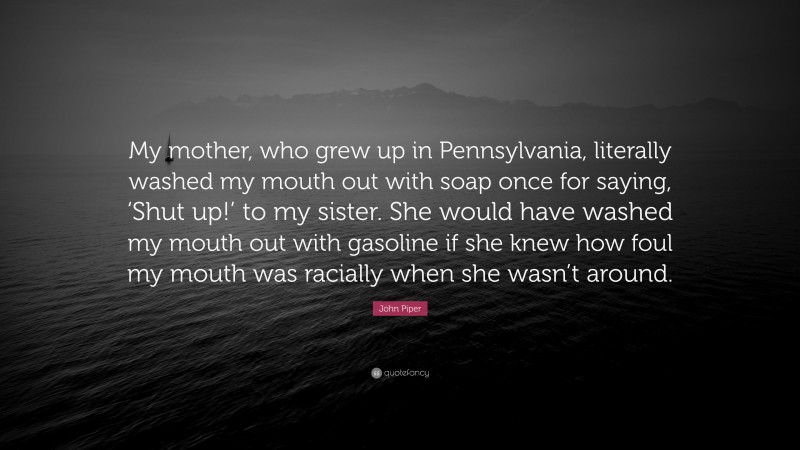 John Piper Quote: “My mother, who grew up in Pennsylvania, literally washed my mouth out with soap once for saying, ‘Shut up!’ to my sister. She would have washed my mouth out with gasoline if she knew how foul my mouth was racially when she wasn’t around.”