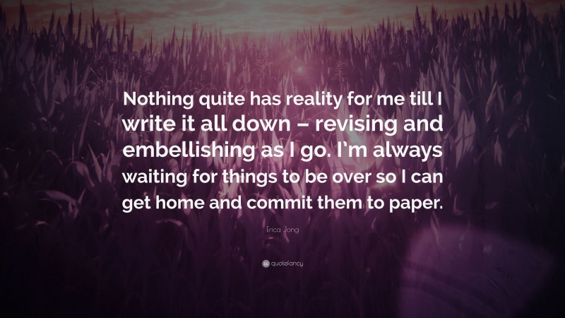 Erica Jong Quote: “Nothing quite has reality for me till I write it all down – revising and embellishing as I go. I’m always waiting for things to be over so I can get home and commit them to paper.”