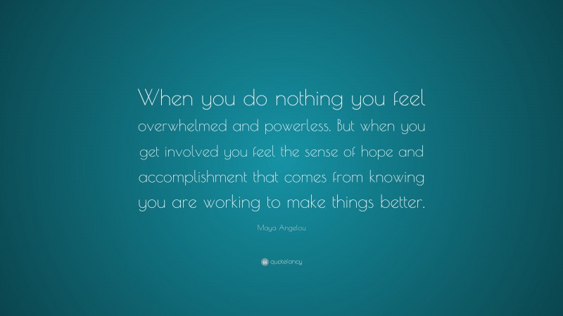 Maya Angelou Quote: “When you do nothing you feel overwhelmed and powerless. But when you get involved you feel the sense of hope and accomplishment that comes from knowing you are working to make things better.”