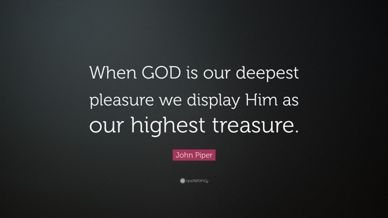 John Piper Quote: “When GOD is our deepest pleasure we display Him as our highest treasure.”