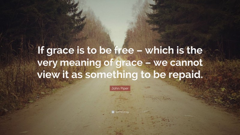 John Piper Quote: “If grace is to be free – which is the very meaning of grace – we cannot view it as something to be repaid.”