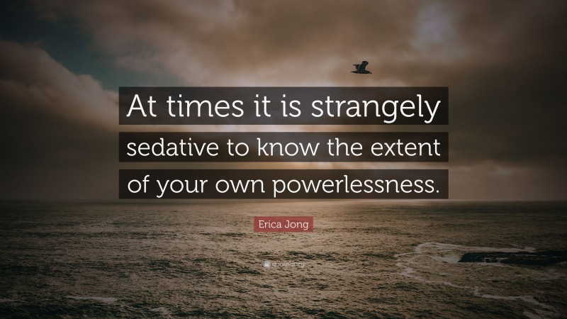 Erica Jong Quote: “At times it is strangely sedative to know the extent of your own powerlessness.”