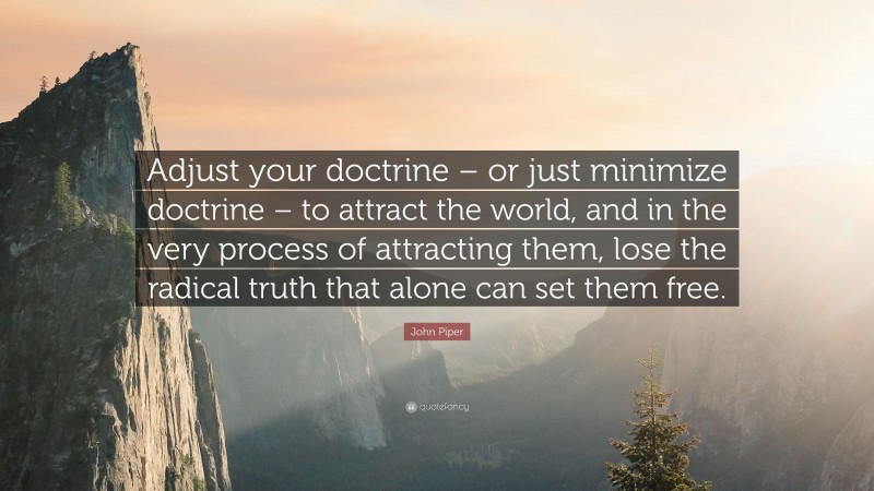 John Piper Quote: “Adjust your doctrine – or just minimize doctrine – to attract the world, and in the very process of attracting them, lose the radical truth that alone can set them free.”