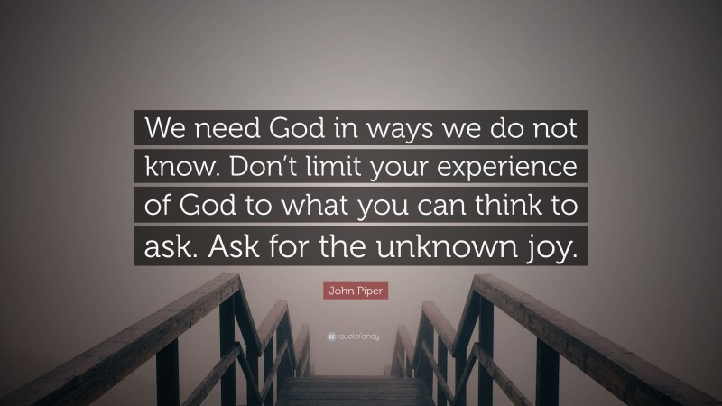 John Piper Quote: “We need God in ways we do not know. Don’t limit your experience of God to what you can think to ask. Ask for the unknown joy.”