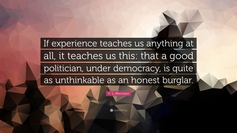 H. L. Mencken Quote: “If experience teaches us anything at all, it teaches us this: that a good politician, under democracy, is quite as unthinkable as an honest burglar.”