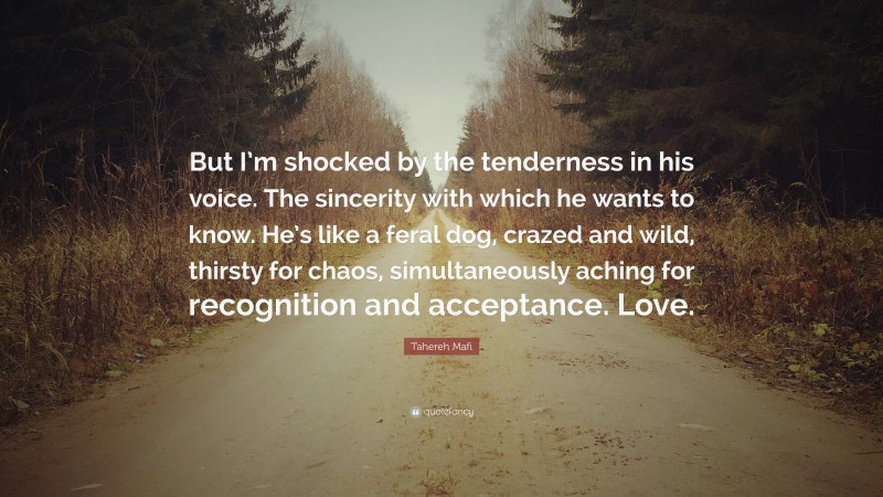 Tahereh Mafi Quote: “But I’m shocked by the tenderness in his voice. The sincerity with which he wants to know. He’s like a feral dog, crazed and wild, thirsty for chaos, simultaneously aching for recognition and acceptance. Love.”