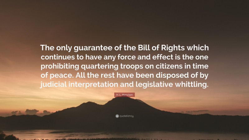 H. L. Mencken Quote: “The only guarantee of the Bill of Rights which continues to have any force and effect is the one prohibiting quartering troops on citizens in time of peace. All the rest have been disposed of by judicial interpretation and legislative whittling.”