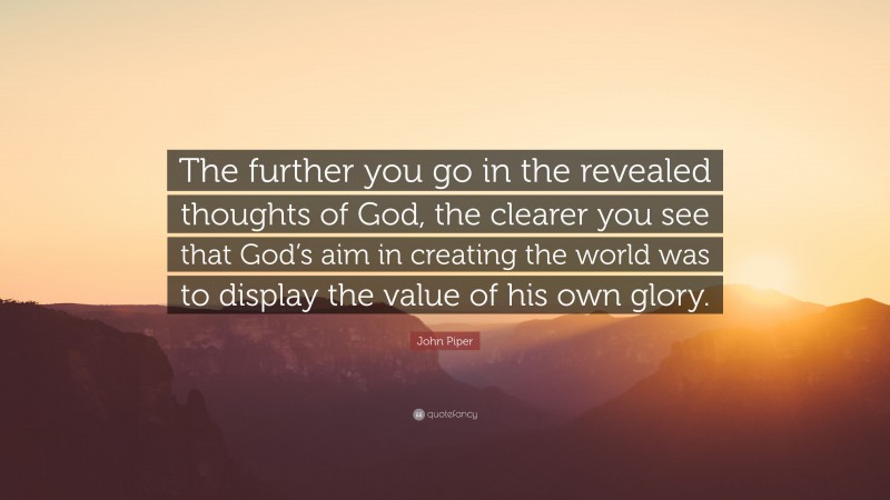 John Piper Quote: “The further you go in the revealed thoughts of God, the clearer you see that God’s aim in creating the world was to display the value of his own glory.”