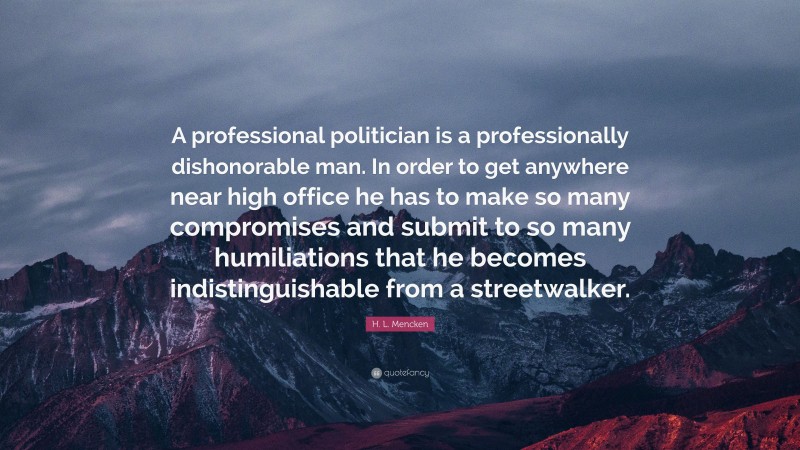 H. L. Mencken Quote: “A professional politician is a professionally dishonorable man. In order to get anywhere near high office he has to make so many compromises and submit to so many humiliations that he becomes indistinguishable from a streetwalker.”