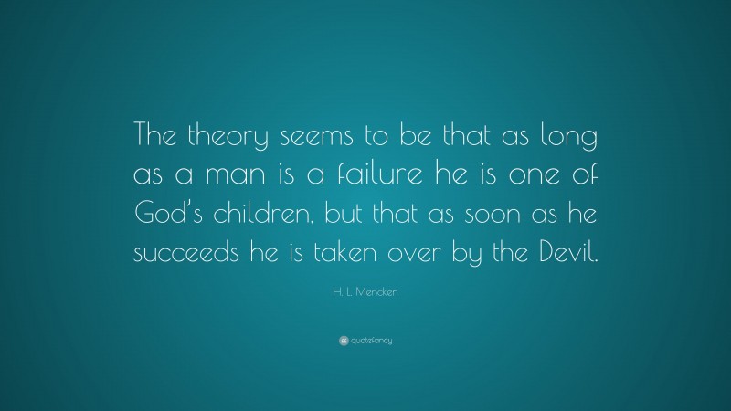 H. L. Mencken Quote: “The theory seems to be that as long as a man is a failure he is one of God’s children, but that as soon as he succeeds he is taken over by the Devil.”