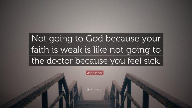 John Piper Quote: “Not going to God because your faith is weak is like not going to the doctor because you feel sick.”