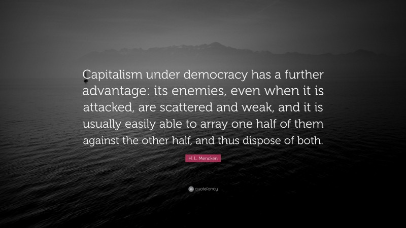 H. L. Mencken Quote: “Capitalism under democracy has a further advantage: its enemies, even when it is attacked, are scattered and weak, and it is usually easily able to array one half of them against the other half, and thus dispose of both.”